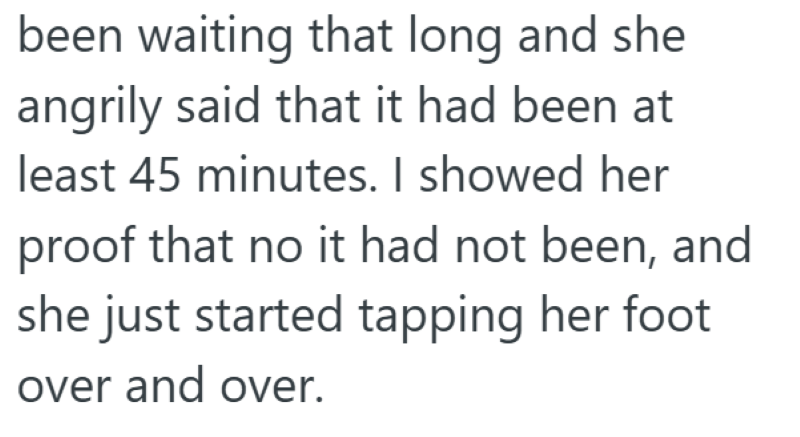 been waiting that long and she angrily said that it had been at least 45 minutes. I showed her proof that no it had not been, and she just started tapping her foot. over and over.