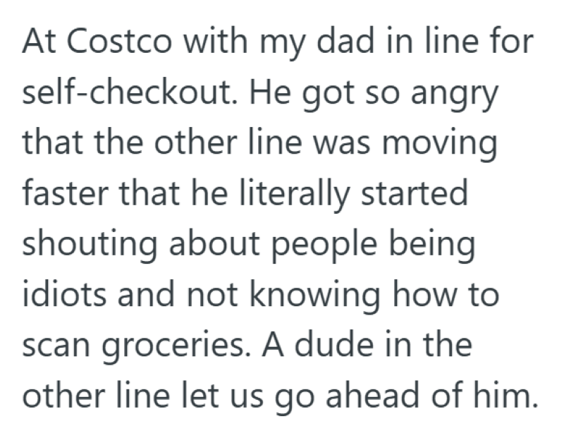 At Costco with my dad in line for self-checkout. He got so angry that the other line was moving faster that he literally started shouting about people being idiots and not knowing how to scan groceries. A dude in the other line let us go ahead of him.