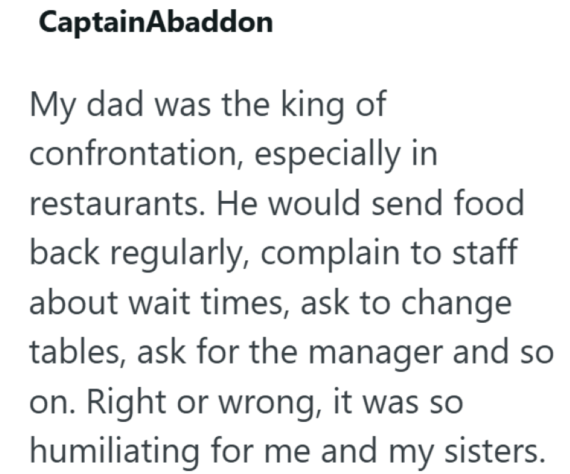 CaptainAbaddon My dad was the king of confrontation, especially in restaurants. He would send food back regularly, complain to staff about wait times, ask to change tables, ask for the manager and so on. Right or wrong, it was so humiliating for me and my sisters.