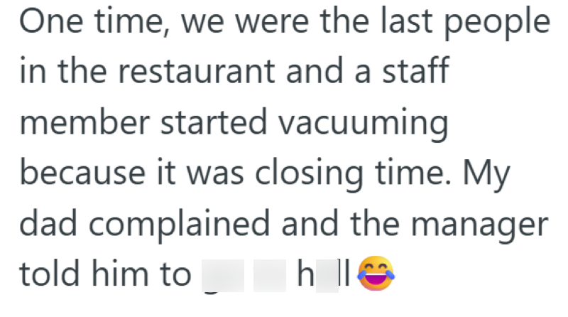 One time, we were the last people in the restaurant and a staff member started vacuuming because it was closing time. My dad complained and the manager told him to h ll