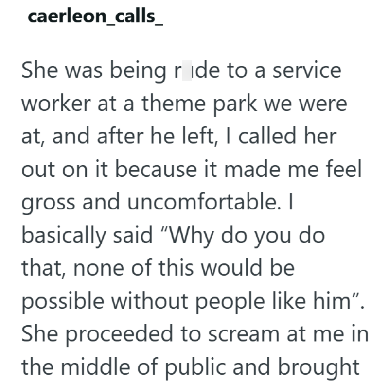 caerleon_calls_ She was being ride to a service worker at a theme park we were at, and after he left, I called her out on it because it made me feel gross and uncomfortable. I basically said "Why do you do that, none of this would be possible without people like him". She proceeded to scream at me in the middle of public and brought