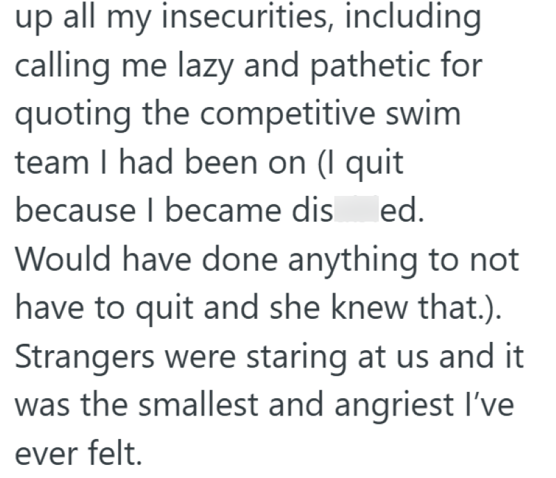 up all my insecurities, including calling me lazy and pathetic for quoting the competitive swim team I had been on (I quit because I became dis ed. Would have done anything to not have to quit and she knew that.). Strangers were staring at us and it was the smallest and angriest I've ever felt.