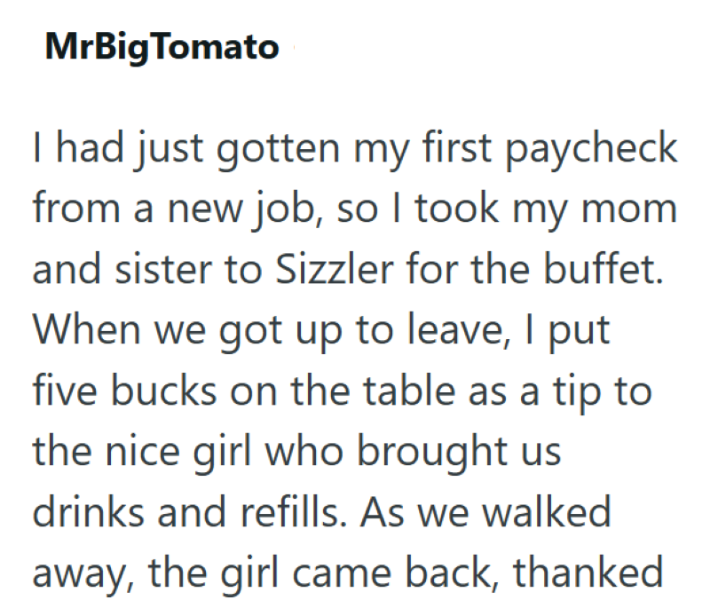 MrBig Tomato I had just gotten my first paycheck from a new job, so I took my mom and sister to Sizzler for the buffet. When we got up to leave, I put five bucks on the table as a tip to the nice girl who brought us drinks and refills. As we walked away, the girl came back, thanked