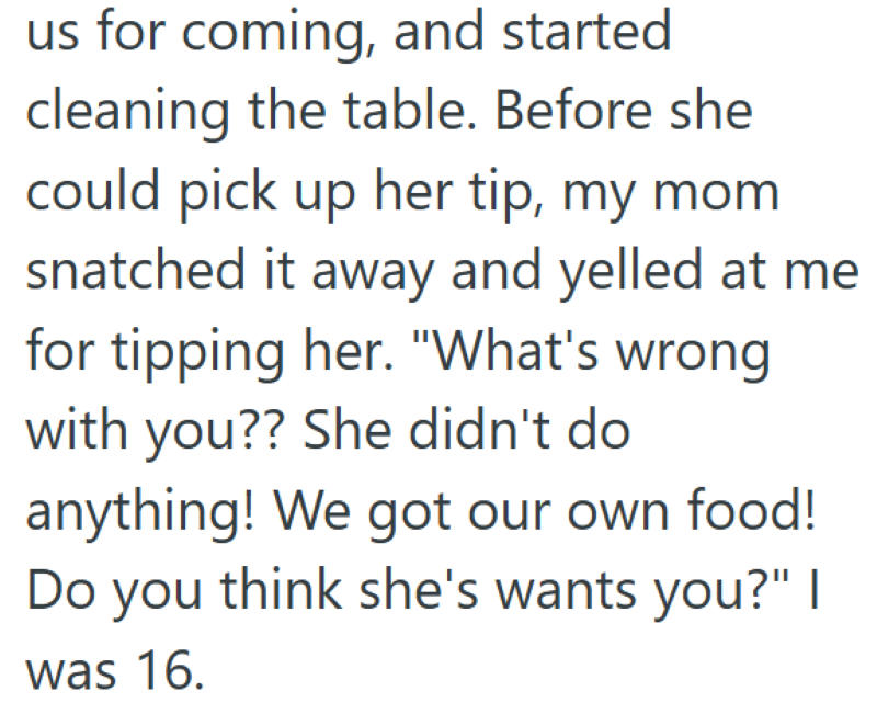 us for coming, and started cleaning the table. Before she could pick up her tip, my mom snatched it away and yelled at me for tipping her. "What's wrong with you?? She didn't do anything! We got our own food! Do you think she's wants you?" | was 16.