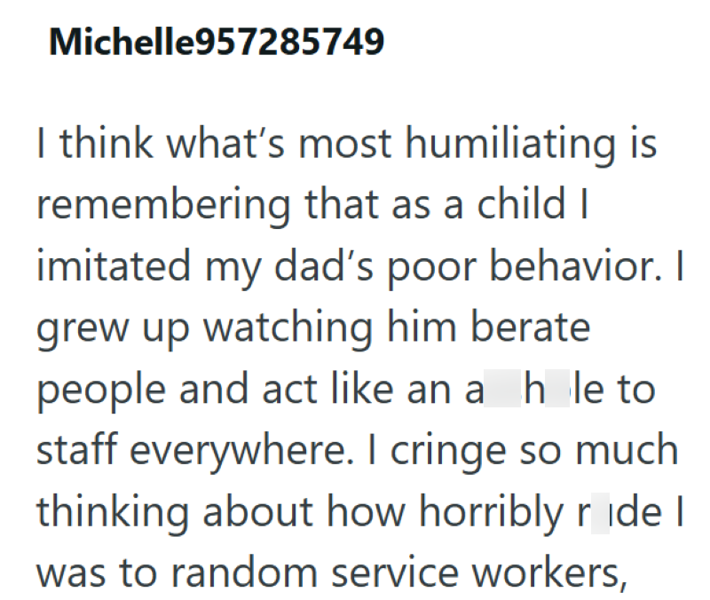 Michelle957285749 I think what's most humiliating is remembering that as a child I imitated my dad's poor behavior. I grew up watching him berate people and act like an a hole to staff everywhere. I cringe so much thinking about how horribly ride I was to random service workers,