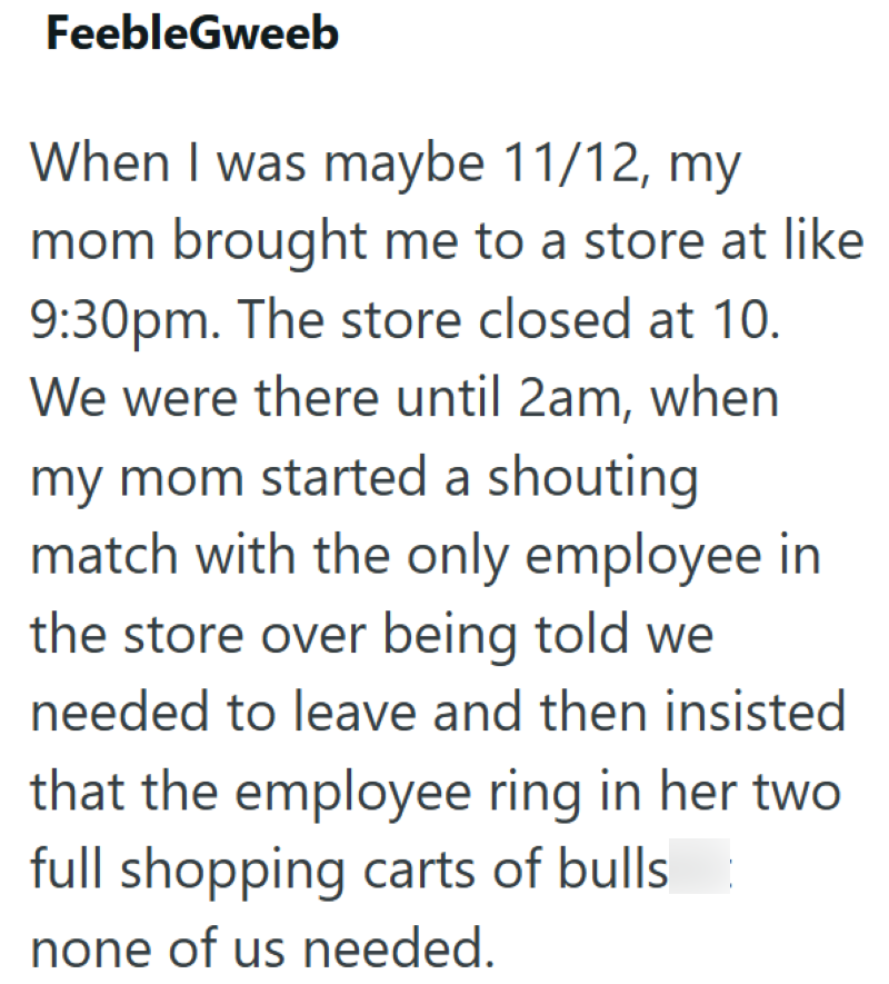 FeebleGweeb When I was maybe 11/12, my mom brought me to a store at like 9:30pm. The store closed at 10. We were there until 2am, when my mom started a shouting match with the only employee in the store over being told we needed to leave and then insisted that the employee ring in her two full shopping carts of bulls none of us needed.