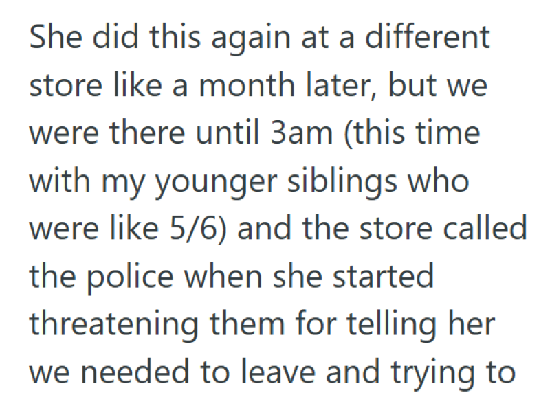 She did this again at a different store like a month later, but we were there until 3am (this time with my younger siblings who were like 5/6) and the store called the police when she started threatening them for telling her we needed to leave and trying to