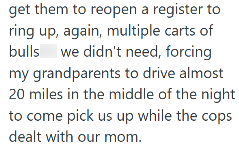 get them to reopen a register to ring up, again, multiple carts of bulls we didn't need, forcing my grandparents to drive almost 20 miles in the middle of the night to come pick us up while the cops dealt with our mom.