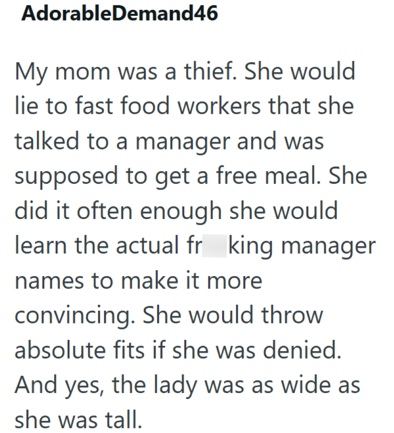AdorableDemand46 My mom was a thief. She would lie to fast food workers that she talked to a manager and was supposed to get a free meal. She did it often enough she would learn the actual fr king manager names to make it more convincing. She would throw absolute fits if she was denied. And yes, the lady was as wide as she was tall.