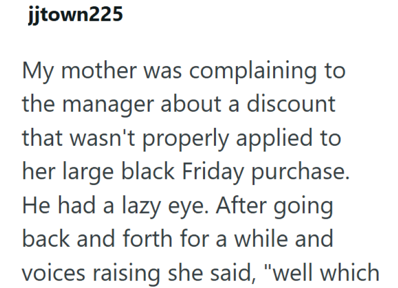jjtown225 My mother was complaining to the manager about a discount that wasn't properly applied to her large black Friday purchase. He had a lazy eye. After going back and forth for a while and voices raising she said, "well which