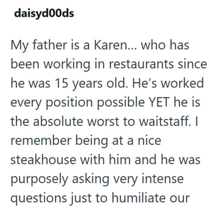 daisyd00ds My father is a Karen... who has been working in restaurants since he was 15 years old. He's worked every position possible YET he is the absolute worst to waitstaff. I remember being at a nice steakhouse with him and he was purposely asking very intense questions just to humiliate our
