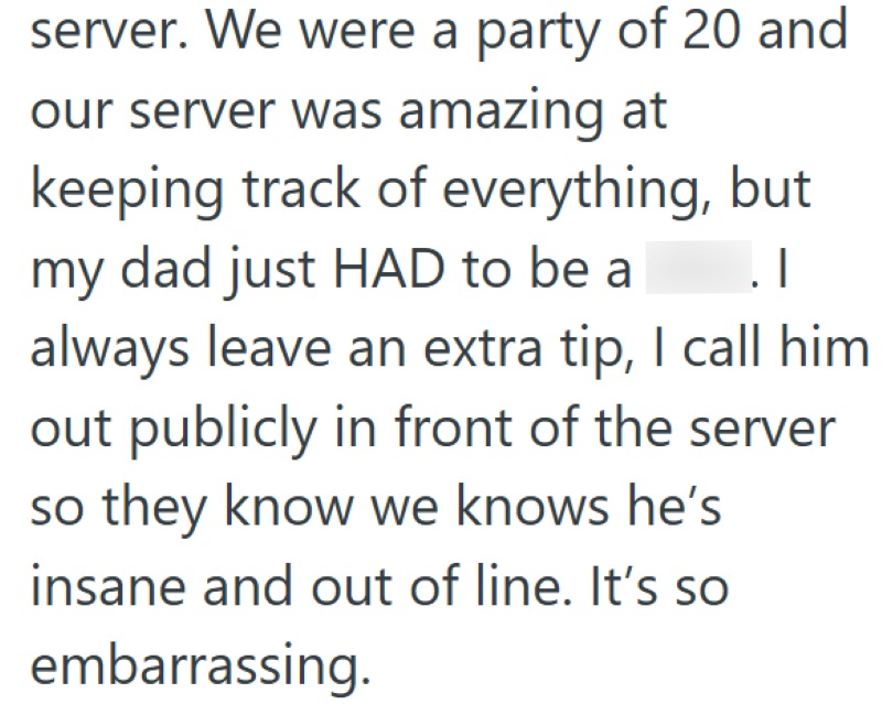 server. We were a party of 20 and our server was amazing at keeping track of everything, but my dad just HAD to be a .I always leave an extra tip, I call him out publicly in front of the server so they know we knows he's insane and out of line. It's so embarrassing.