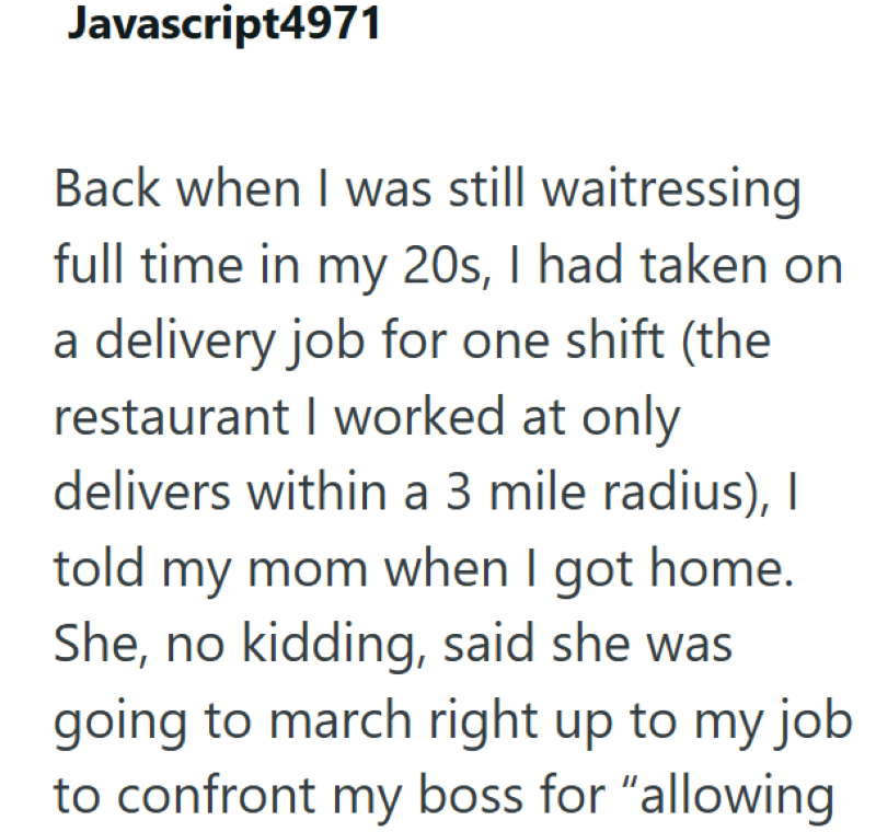 Javascript4971 Back when I was still waitressing full time in my 20s, I had taken on a delivery job for one shift (the restaurant I worked at only delivers within a 3 mile radius), I told my mom when I got home. She, no kidding, said she was going to march right up to my job to confront my boss for "allowing