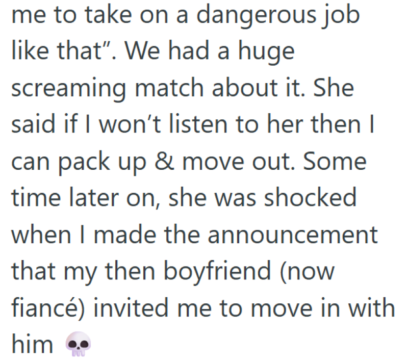 me to take on a dangerous job like that". We had a huge screaming match about it. She said if I won't listen to her then I can pack up & move out. Some time later on, she was shocked when I made the announcement that my then boyfriend (now fiancé) invited me to move in with him