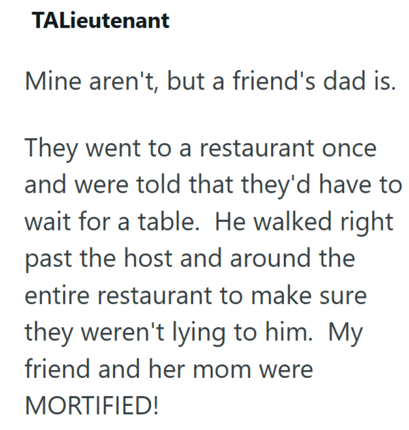 TALieutenant Mine aren't, but a friend's dad is. They went to a restaurant once and were told that they'd have to wait for a table. He walked right past the host and around the entire restaurant to make sure they weren't lying to him. My friend and her mom were MORTIFIED!