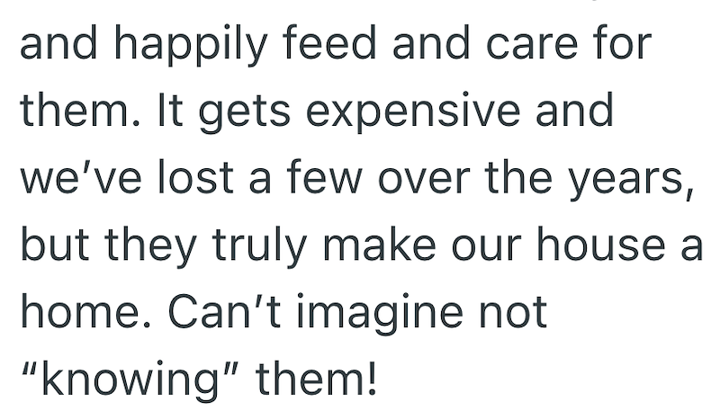 and happily feed and care for them. It gets expensive and we've lost a few over the years, but they truly make our house a home. Can't imagine not "knowing" them!