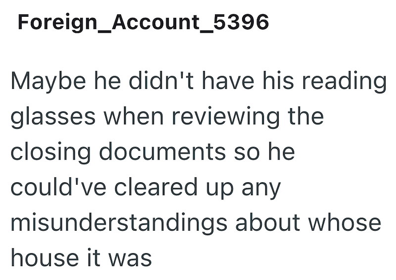 Foreign_Account_5396 Maybe he didn't have his reading glasses when reviewing the closing documents so he could've cleared up any misunderstandings about whose house it was