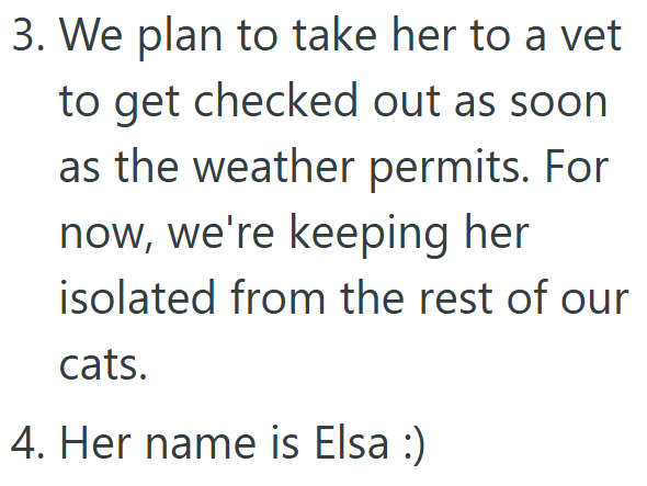 3. We plan to take her to a vet to get checked out as soon as the weather permits. For now, we're keeping her isolated from the rest of our cats. 4. Her name is Elsa :)
