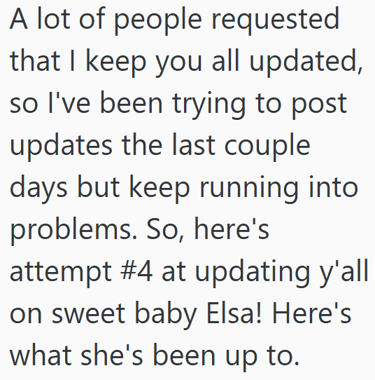 A lot of people requested that I keep you all updated, so I've been trying to post updates the last couple days but keep running into problems. So, here's attempt #4 at updating y'all on sweet baby Elsa! Here's what she's been up to.