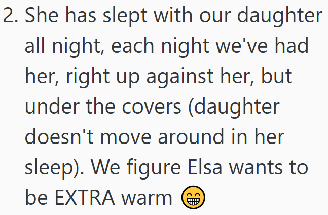 2. She has slept with our daughter all night, each night we've had her, right up against her, but under the covers (daughter doesn't move around in her sleep). We figure Elsa wants to be EXTRA warm