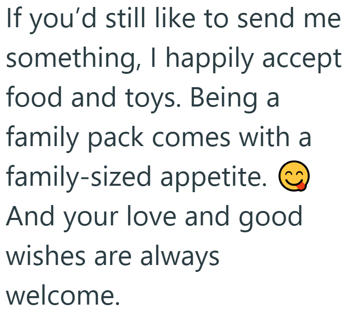 If you'd still like to send me something, I happily accept food and toys. Being a family pack comes with a family-sized appetite. ② And your love and good wishes are always welcome.