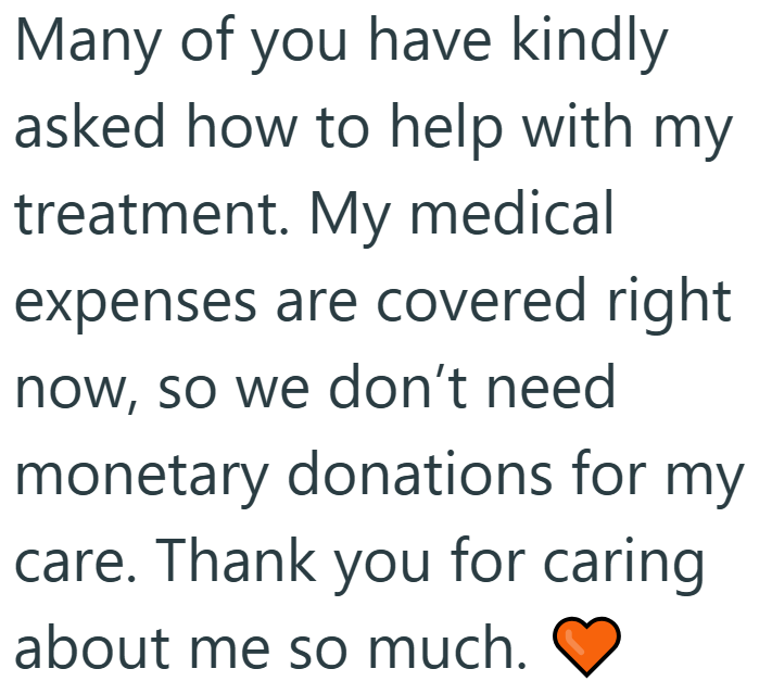 Many of you have kindly asked how to help with my treatment. My medical expenses are covered right now, so we don't need monetary donations for my care. Thank you for caring about me so much.