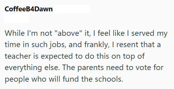 CoffeeB4Dawn While I'm not "above" it, I feel like I served my time in such jobs, and frankly, I resent that a teacher is expected to do this on top of everything else. The parents need to vote for people who will fund the schools.