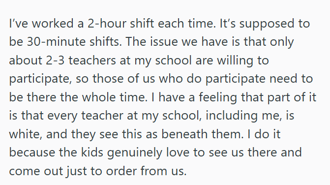 I've worked a 2-hour shift each time. It's supposed to be 30-minute shifts. The issue we have is that only about 2-3 teachers at my school are willing to participate, so those of us who do participate need to be there the whole time. I have a feeling that part of it is that every teacher at my school, including me, is white, and they see this as beneath them. I do it because the kids genuinely love to see us there and come out just to order from us.