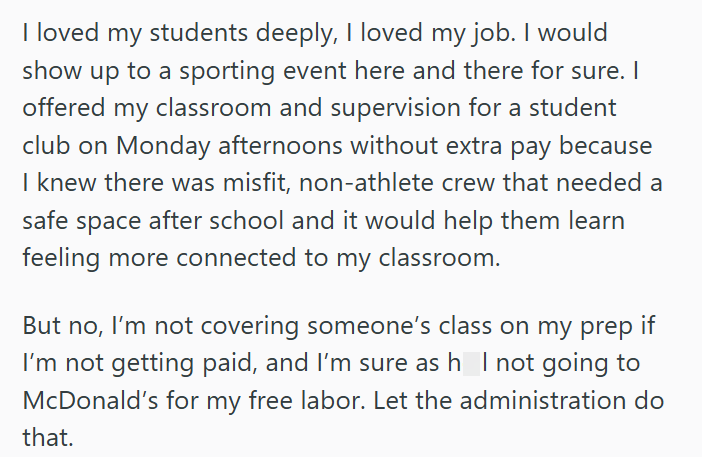 I loved my students deeply, I loved my job. I would show up to a sporting event here and there for sure. I offered my classroom and supervision for a student club on Monday afternoons without extra pay because I knew there was misfit, non-athlete crew that needed a safe space after school and it would help them learn feeling more connected to my classroom. But no, I'm not covering someone's class on my prep if I'm not getting paid, and I'm sure as h_ I not going to McDonald's for my free labor.