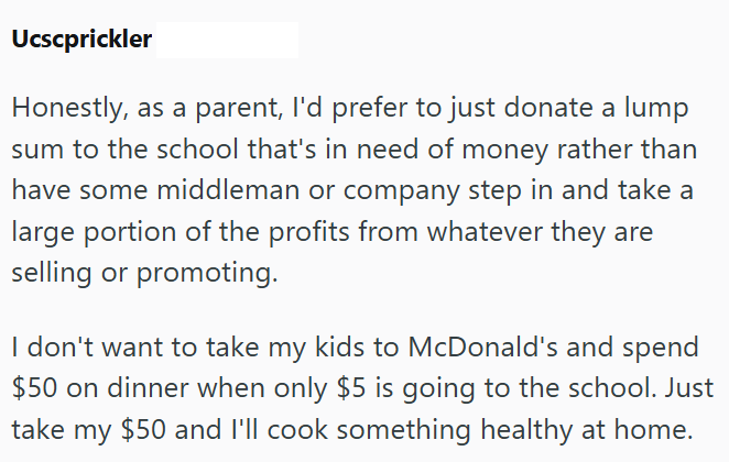 Ucscprickler Honestly, as a parent, I'd prefer to just donate a lump sum to the school that's in need of money rather than have some middleman or company step in and take a large portion of the profits from whatever they are selling or promoting. I don't want to take my kids to McDonald's and spend $50 on dinner when only $5 is going to the school. Just take my $50 and I'll cook something healthy at home.