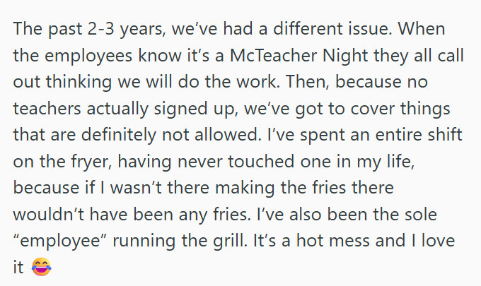 The past 2-3 years, we've had a different issue. When the employees know it's a McTeacher Night they all call out thinking we will do the work. Then, because no teachers actually signed up, we've got to cover things that are definitely not allowed. I've spent an entire shift on the fryer, having never touched one in my life, because if I wasn't there making the fries there wouldn't have been any fries. I've also been the sole "employee" running the grill. It's a hot mess and I love it