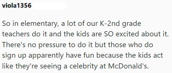 viola 1356 So in elementary, a lot of our K-2nd grade teachers do it and the kids are SO excited about it. There's no pressure to do it but those who do sign up apparently have fun because the kids act like they're seeing a celebrity at McDonald's.