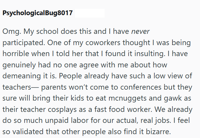 PsychologicalBug8017 Omg. My school does this and I have never participated. One of my coworkers thought I was being horrible when I told her that I found it insulting. I have genuinely had no one agree with me about how demeaning it is. People already have such a low view of teachers— parents won't come to conferences but they sure will bring their kids to eat mcnuggets and gawk as their teacher cosplays as a fast food worker. We already do so much unpaid labor for our actual, real jobs. I feel