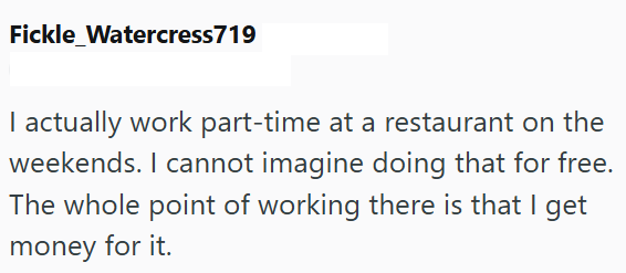 Fickle_Watercress719 I actually work part-time at a restaurant on the weekends. I cannot imagine doing that for free. The whole point of working there is that I get money for it.
