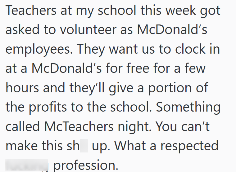 Teachers at my school this week got asked to volunteer as McDonald's employees. They want us to clock in at a McDonald's for free for a few hours and they'll give a portion of the profits to the school. Something called McTeachers night. You can't make this sh up. What a respected profession.