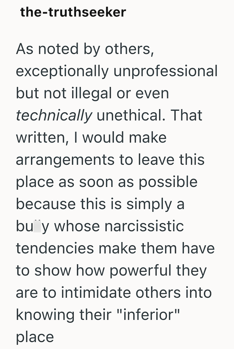 the-truthseeker As noted by others, exceptionally unprofessional but not illegal or even technically unethical. That written, I would make arrangements to leave this place as soon as possible because this is simply a buy whose narcissistic tendencies make them have to show how powerful they are to intimidate others into knowing their "inferior" place