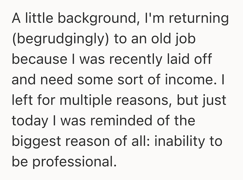 A little background, I'm returning (begrudgingly) to an old job because I was recently laid off and need some sort of income. I left for multiple reasons, but just today I was reminded of the biggest reason of all: inability to be professional.