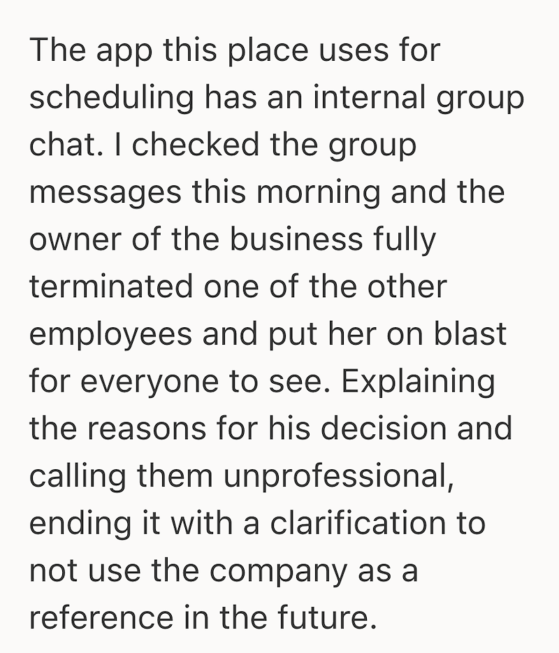 The app this place uses for scheduling has an internal group chat. I checked the group messages this morning and the owner of the business fully terminated one of the other employees and put her on blast for everyone to see. Explaining the reasons for his decision and calling them unprofessional, ending it with a clarification to not use the company as a reference in the future.