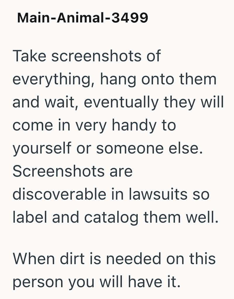 Main-Animal-3499 Take screenshots of everything, hang onto them and wait, eventually they will come in very handy to yourself or someone else. Screenshots are discoverable in lawsuits so label and catalog them well. When dirt is needed on this person you will have it.