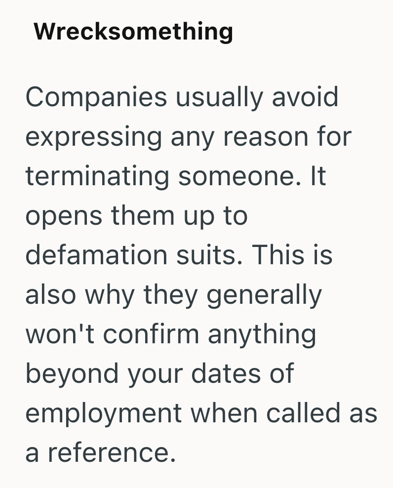 Wrecksomething Companies usually avoid expressing any reason for terminating someone. It opens them up to defamation suits. This is also why they generally won't confirm anything beyond your dates of employment when called as a reference.