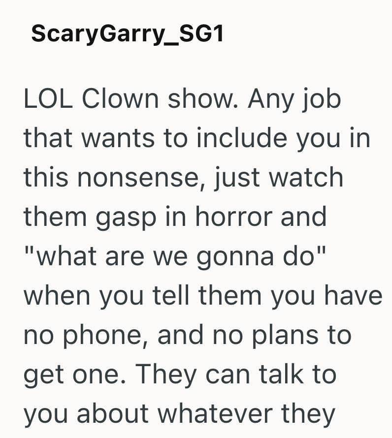 ScaryGarry_SG1 LOL Clown show. Any job that wants to include you in this nonsense, just watch them gasp in horror and "what are we gonna do" when you tell them you have no phone, and no plans to get one. They can talk to you about whatever they