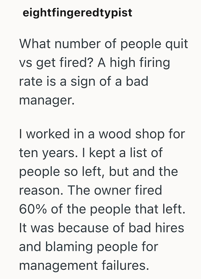 eightfingeredtypist What number of people quit vs get fired? A high firing rate is a sign of a bad manager. I worked in a wood shop for ten years. I kept a list of people so left, but and the reason. The owner fired 60% of the people that left. It was because of bad hires and blaming people for management failures.