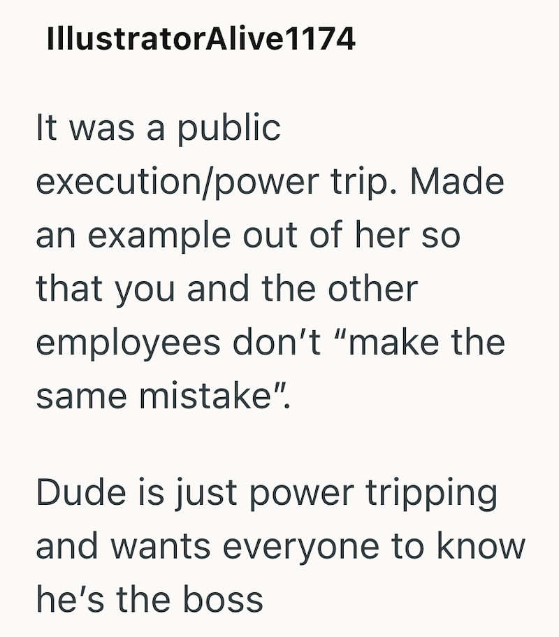 IllustratorAlive1174 It was a public execution/power trip. Made an example out of her so that you and the other employees don't "make the same mistake". Dude is just power tripping and wants everyone to know he's the boss