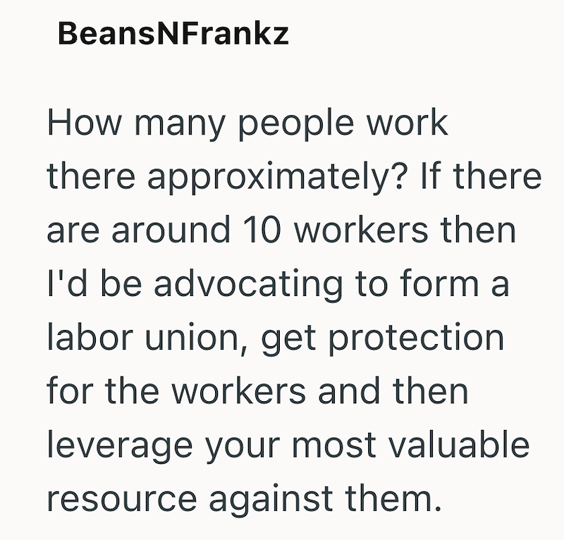 BeansNFrankz How many people work there approximately? If there are around 10 workers then I'd be advocating to form a labor union, get protection for the workers and then leverage your most valuable resource against them.