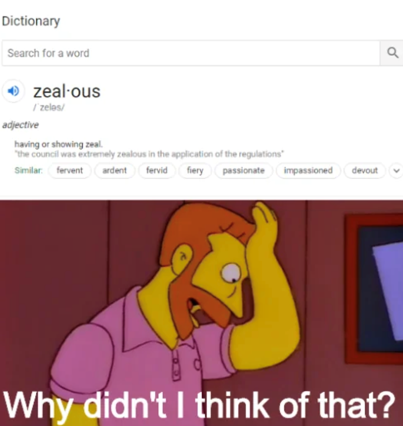 Dictionary Search for a word → zealous / zeles/ adjective having or showing zeal. "the council was extremely zealous in the application of the regulations" Similar fervent ardent fervid fiery passionate impassioned devout a Why didn't I think of that?