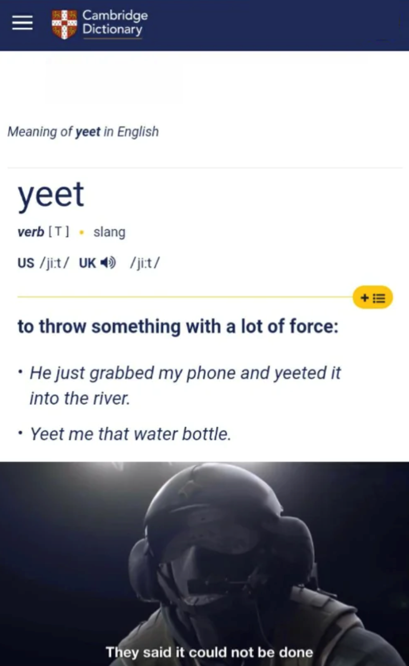 Cambridge Dictionary Meaning of yeet in English yeet verb [T] slang US /ji:t/ UK /ji:t/ to throw something with a lot of force: ⚫ He just grabbed my phone and yeeted it into the river. • Yeet me that water bottle. 十三 They said it could not be done