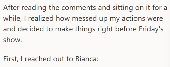 After reading the comments and sitting on it for a while, I realized how messed up my actions were and decided to make things right before Friday's show. First, I reached out to Bianca: