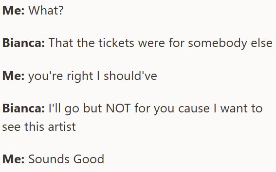 Me: What? Bianca: That the tickets were for somebody else Me: you're right I should've Bianca: I'll go but NOT for you cause I want to see this artist Me: Sounds Good