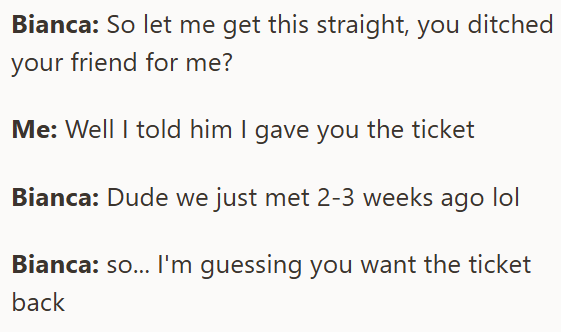 Bianca: So let me get this straight, you ditched your friend for me? Me: Well I told him I gave you the ticket Bianca: Dude we just met 2-3 weeks ago lol Bianca: so... I'm guessing you want the ticket back