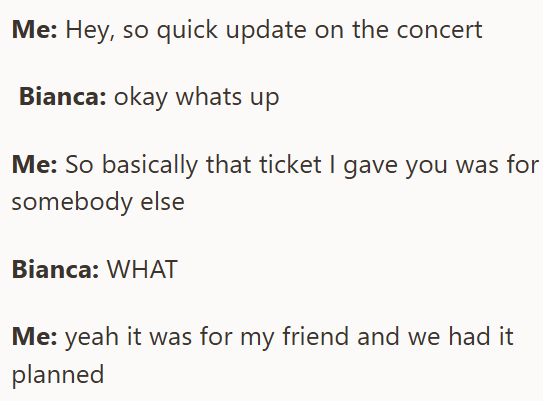 Me: Hey, so quick update on the concert Bianca: okay whats up Me: So basically that ticket I gave you was for somebody else Bianca: WHAT Me: yeah it was for my friend and we had it planned